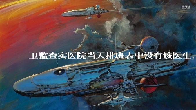 卫监查实医院当天排班表中没有该医生，但是在封存的医院住院病历中却有“上级医师查房记录”是病历造***吗？