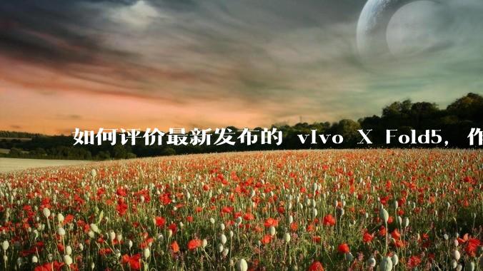 如何评价最新发布的 vivo X Fold5，作为首款「三防」折叠屏手机，都有哪些亮点值得关注？