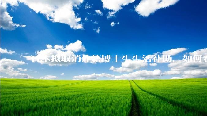 日本拟取消外籍博士生生活补助，如何看待这一调整？是否会导致人才流失？