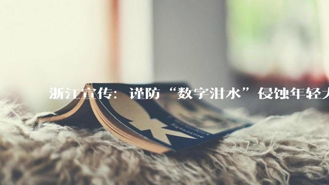 浙江宣传：谨防“数字泔水”侵蚀年轻大脑_内容_青少年_信息