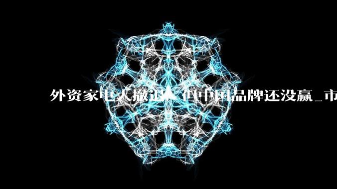 外资家电大撤退，但中国品牌还没赢_市场_控股_电视