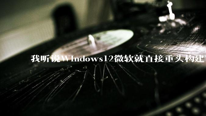 我听说Windows12微软就直接重头构建Windows了，就直接重构Win内核了，到底是不是真的?